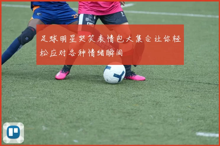足球明星哭笑表情包大集合让你轻松应对各种情绪瞬间