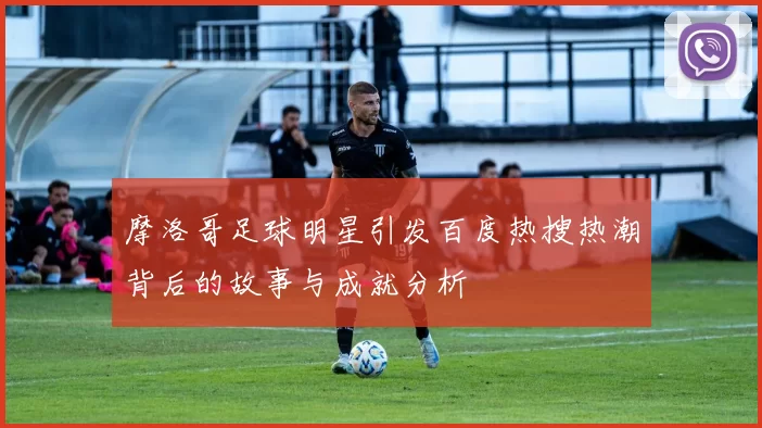 摩洛哥足球明星引发百度热搜热潮背后的故事与成就分析