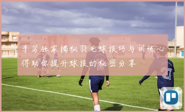 李芳独家揭秘羽毛球技巧与训练心得助你提升球技的秘密分享