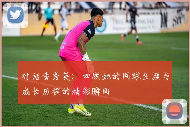 对话黄秀英：回顾她的网球生涯与成长历程的精彩瞬间