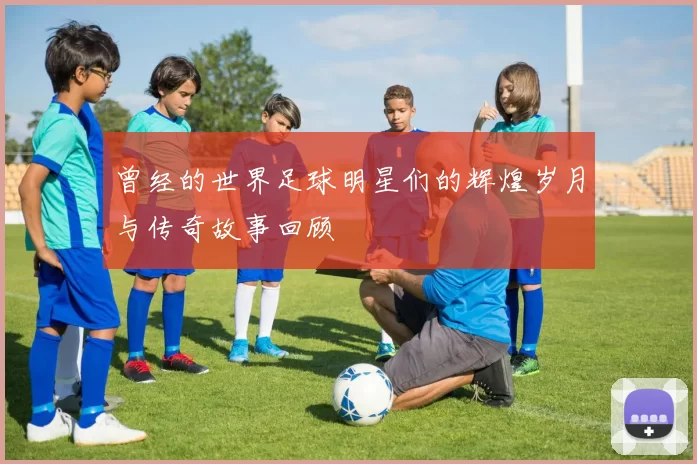 曾经的世界足球明星们的辉煌岁月与传奇故事回顾