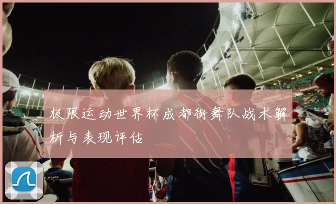 极限运动世界杯成都街舞队战术解析与表现评估