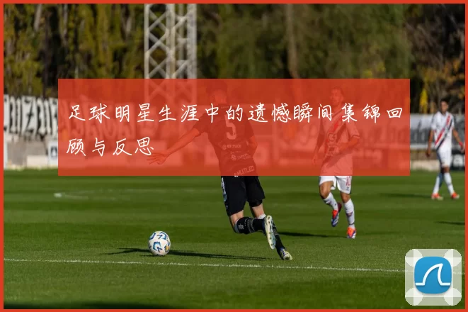 足球明星生涯中的遗憾瞬间集锦回顾与反思