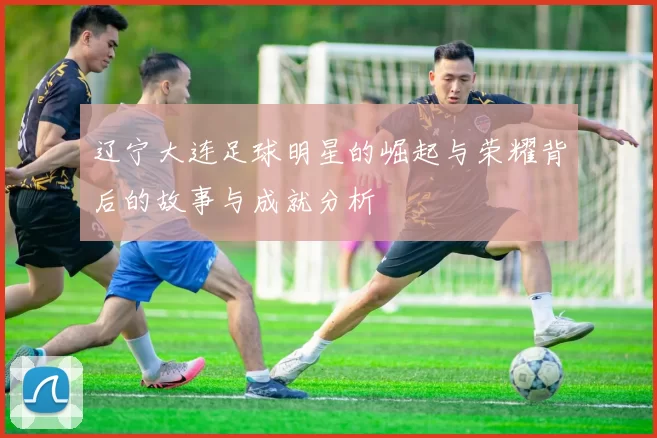 辽宁大连足球明星的崛起与荣耀背后的故事与成就分析
