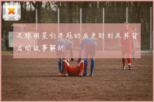 足球明星们夺冠的历史时刻及其背后的故事解析