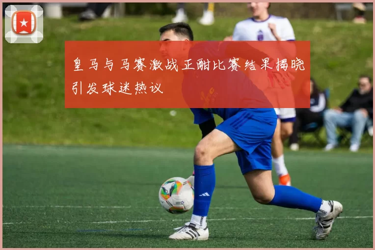 皇马与马赛激战正酣比赛结果揭晓引发球迷热议