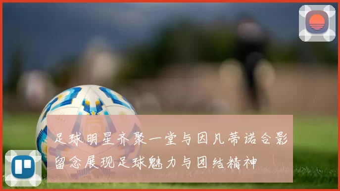 足球明星齐聚一堂与因凡蒂诺合影留念展现足球魅力与团结精神