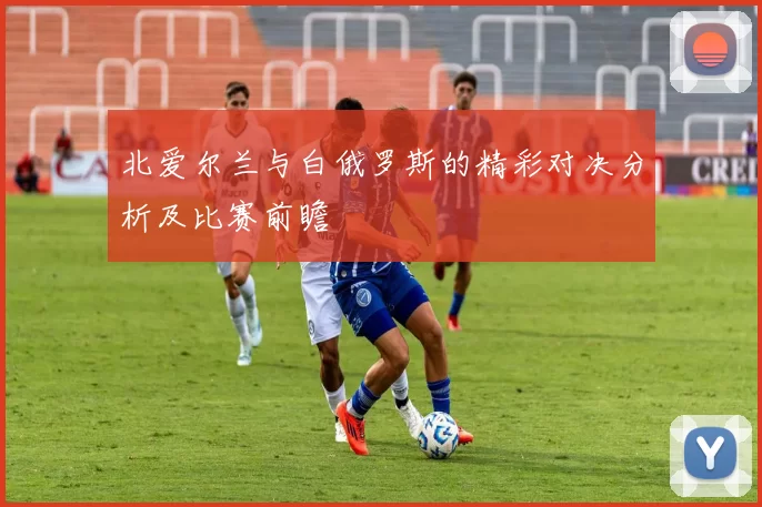北爱尔兰与白俄罗斯的精彩对决分析及比赛前瞻