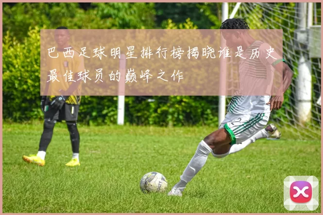 巴西足球明星排行榜揭晓谁是历史最佳球员的巅峰之作