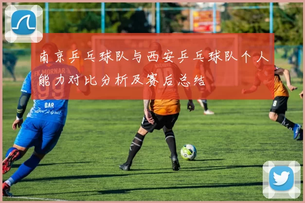 南京乒乓球队与西安乒乓球队个人能力对比分析及赛后总结