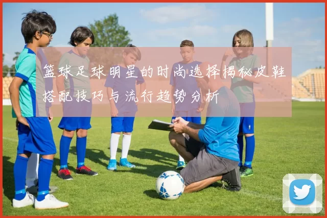 篮球足球明星的时尚选择揭秘皮鞋搭配技巧与流行趋势分析