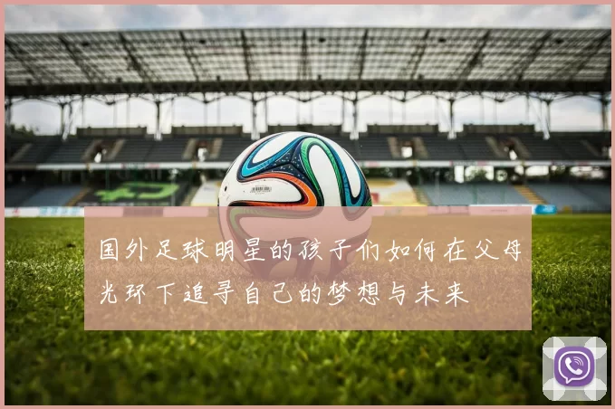 国外足球明星的孩子们如何在父母光环下追寻自己的梦想与未来