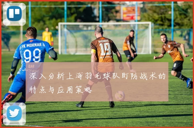 深入分析上海羽毛球队盯防战术的特点与应用策略