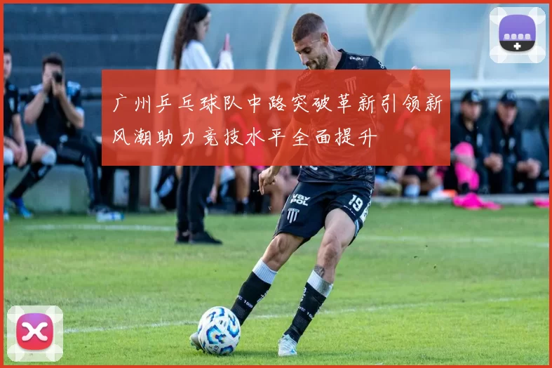 广州乒乓球队中路突破革新引领新风潮助力竞技水平全面提升