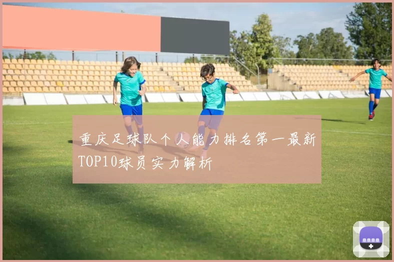 重庆足球队个人能力排名第一最新TOP10球员实力解析