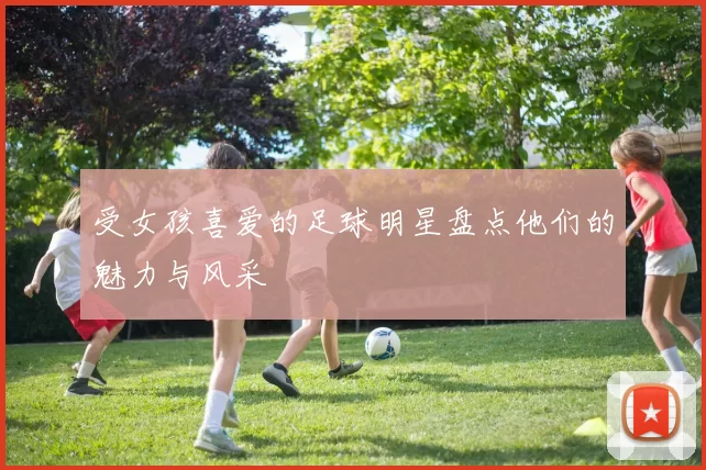 受女孩喜爱的足球明星盘点他们的魅力与风采