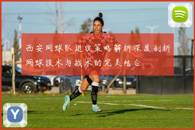 西安网球队进攻策略解析深度剖析网球技术与战术的完美结合