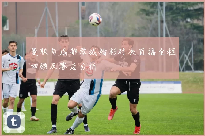 曼联与成都蓉城精彩对决直播全程回顾及赛后分析