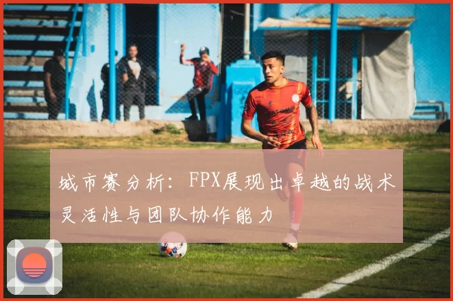 城市赛分析：FPX展现出卓越的战术灵活性与团队协作能力