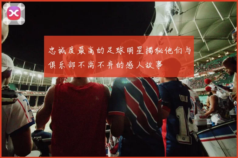 忠诚度最高的足球明星揭秘他们与俱乐部不离不弃的感人故事