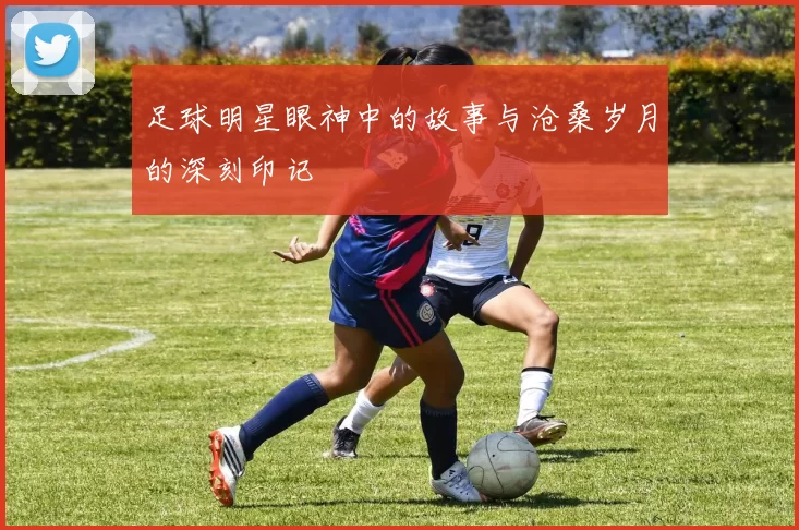 足球明星眼神中的故事与沧桑岁月的深刻印记