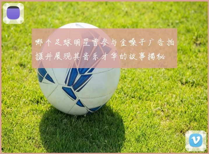 哪个足球明星曾参与金嗓子广告拍摄并展现其音乐才华的故事揭秘