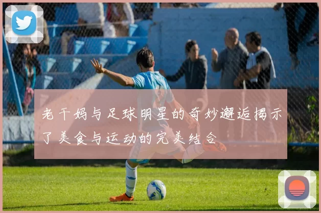 老干妈与足球明星的奇妙邂逅揭示了美食与运动的完美结合