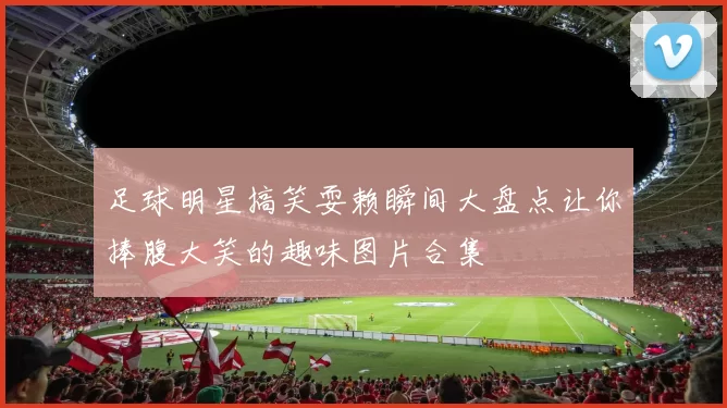 足球明星搞笑耍赖瞬间大盘点让你捧腹大笑的趣味图片合集