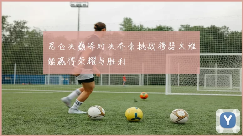 昆仑决巅峰对决乔奈挑战穆瑟夫谁能赢得荣耀与胜利