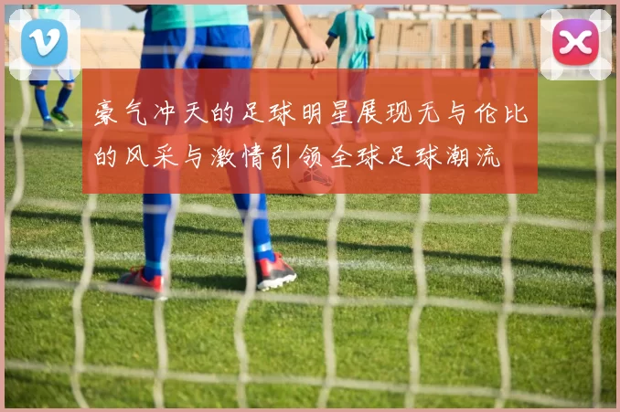 豪气冲天的足球明星展现无与伦比的风采与激情引领全球足球潮流