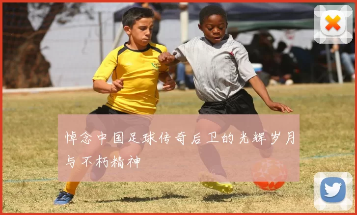 悼念中国足球传奇后卫的光辉岁月与不朽精神