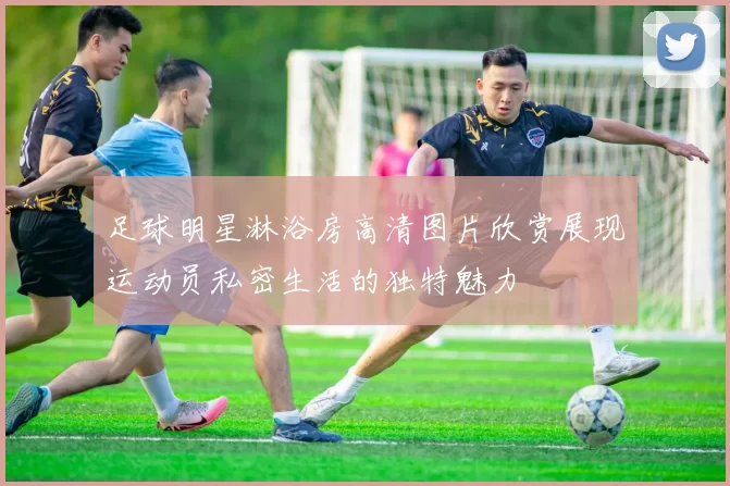 足球明星淋浴房高清图片欣赏展现运动员私密生活的独特魅力