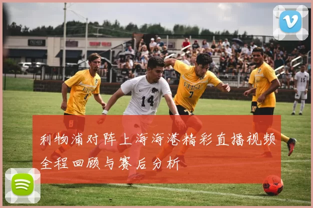 利物浦对阵上海海港精彩直播视频全程回顾与赛后分析