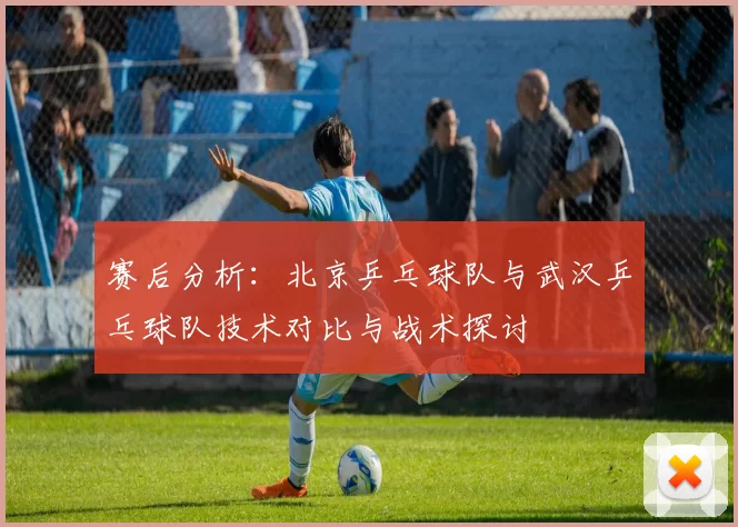 赛后分析：北京乒乓球队与武汉乒乓球队技术对比与战术探讨
