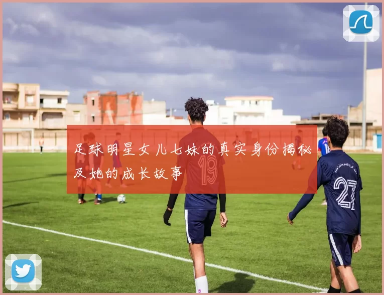 足球明星女儿七妹的真实身份揭秘及她的成长故事