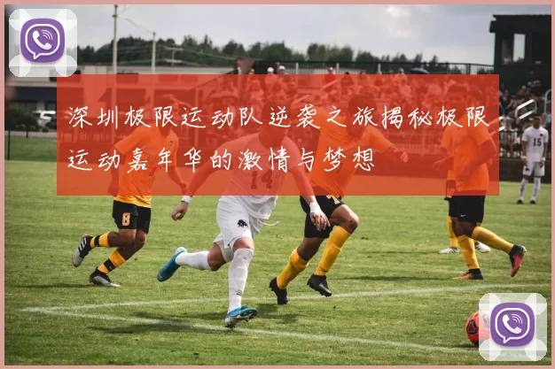 深圳极限运动队逆袭之旅揭秘极限运动嘉年华的激情与梦想