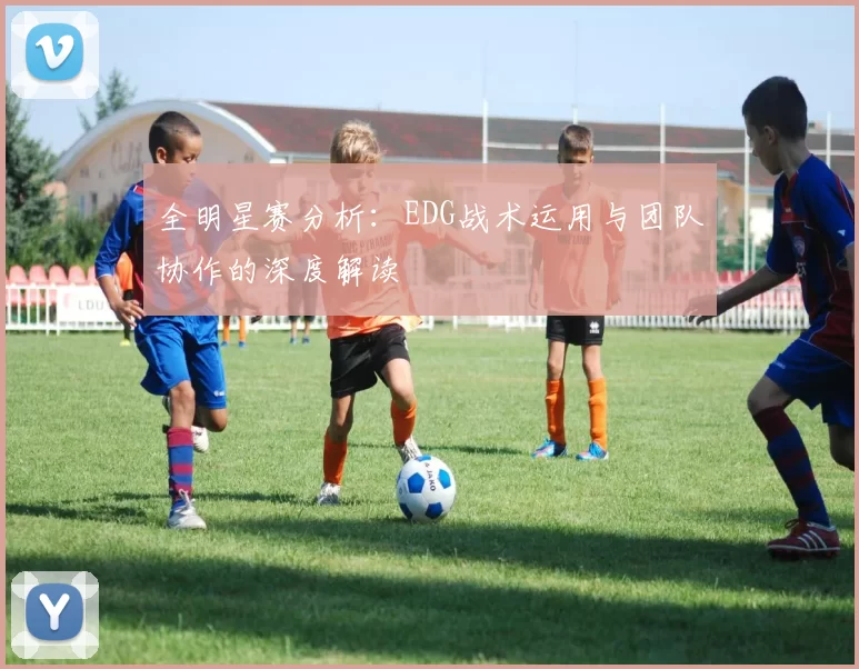 全明星赛分析：EDG战术运用与团队协作的深度解读