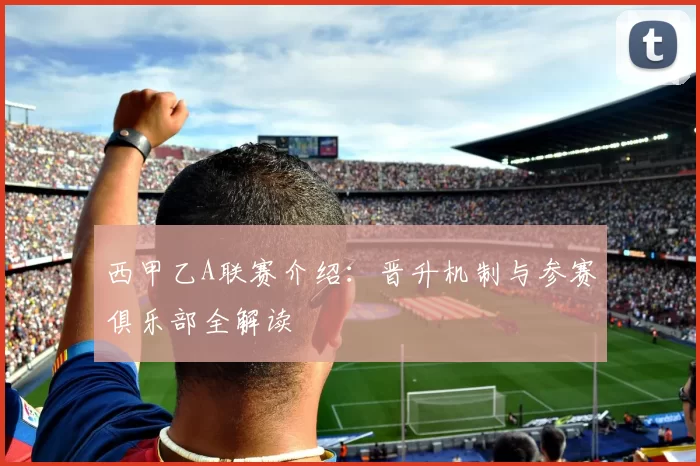 西甲乙A联赛介绍：晋升机制与参赛俱乐部全解读