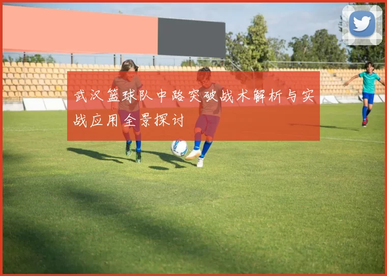 武汉篮球队中路突破战术解析与实战应用全景探讨