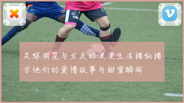 足球明星与女友的浪漫生活揭秘揭示他们的爱情故事与甜蜜瞬间