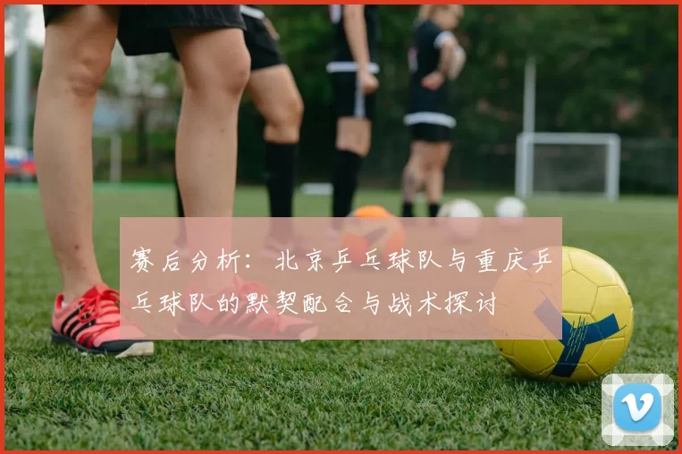 赛后分析：北京乒乓球队与重庆乒乓球队的默契配合与战术探讨