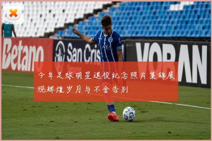今年足球明星退役纪念照片集锦展现辉煌岁月与不舍告别