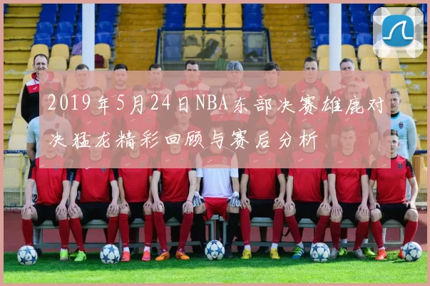 2019年5月24日NBA东部决赛雄鹿对决猛龙精彩回顾与赛后分析