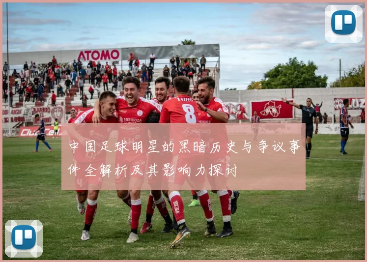 中国足球明星的黑暗历史与争议事件全解析及其影响力探讨