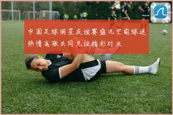 中国足球明星友谊赛盛况空前球迷热情高涨共同见证精彩对决