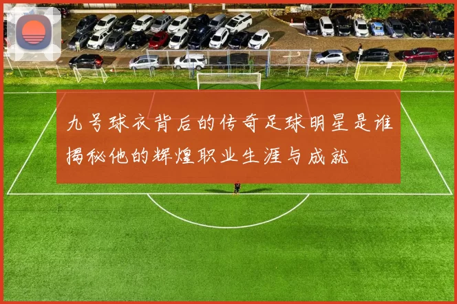 九号球衣背后的传奇足球明星是谁揭秘他的辉煌职业生涯与成就