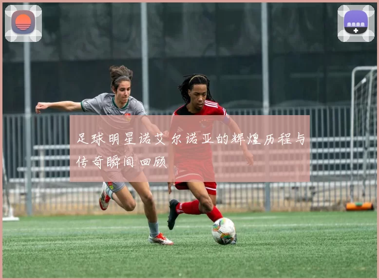 足球明星诺艾尔诺亚的辉煌历程与传奇瞬间回顾