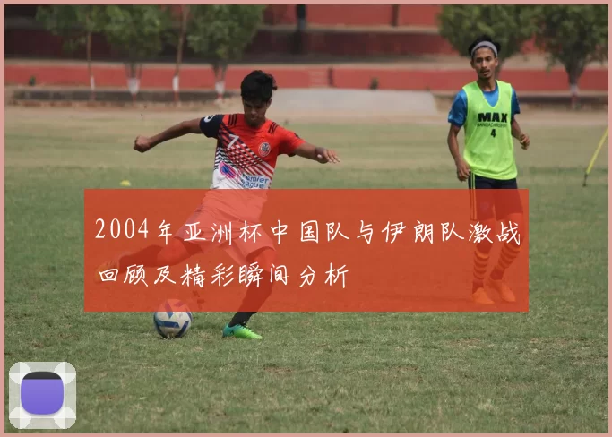 2004年亚洲杯中国队与伊朗队激战回顾及精彩瞬间分析