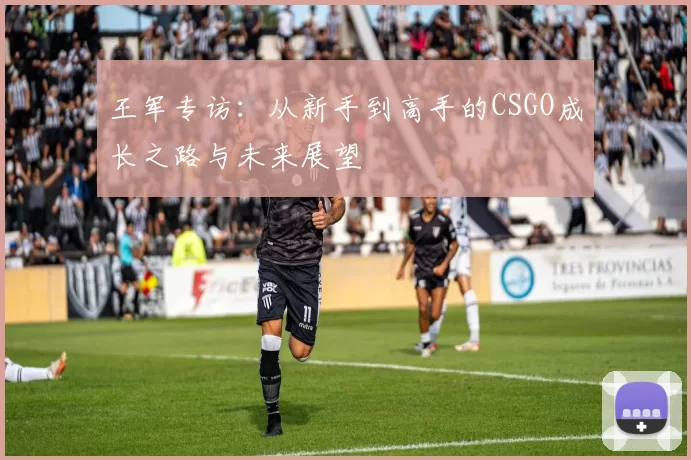 王军专访：从新手到高手的CSGO成长之路与未来展望