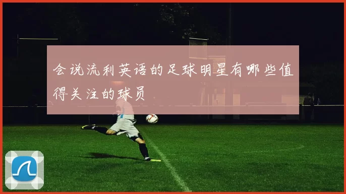 会说流利英语的足球明星有哪些值得关注的球员